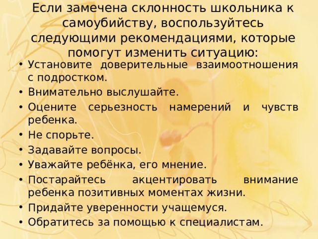 Если замечена склонность школьника к самоубийству, воспользуйтесь следующими рекомендациями, которые помогут изменить ситуацию: Установите доверительные взаимоотношения с подростком. Внимательно выслушайте. Оцените серьезность намерений и чувств ребенка. Не спорьте. Задавайте вопросы. Уважайте ребёнка, его мнение. Постарайтесь акцентировать внимание ребенка позитивных моментах жизни. Придайте уверенности учащемуся. Обратитесь за помощью к специалистам. 