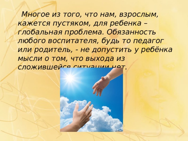  Многое из того, что нам, взрослым, кажется пустяком, для ребенка – глобальная проблема. Обязанность любого воспитателя, будь то педагог или родитель, - не допустить у ребёнка мысли о том, что выхода из сложившейся ситуации нет. 