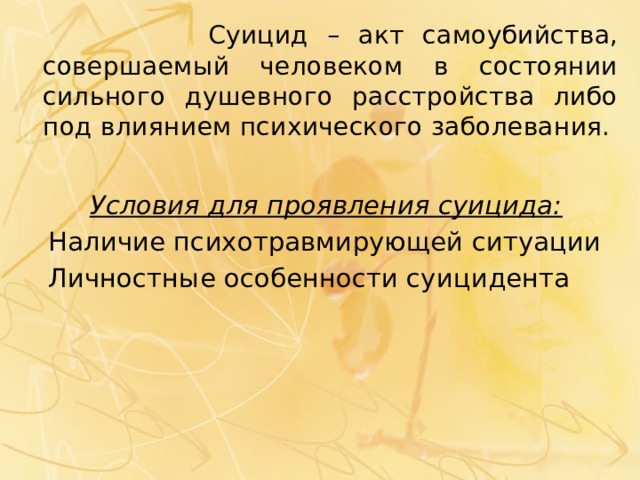  Суицид – акт самоубийства, совершаемый человеком в состоянии сильного душевного расстройства либо под влиянием психического заболевания.  Условия для проявления суицида:  Наличие психотравмирующей ситуации  Личностные особенности суицидента 