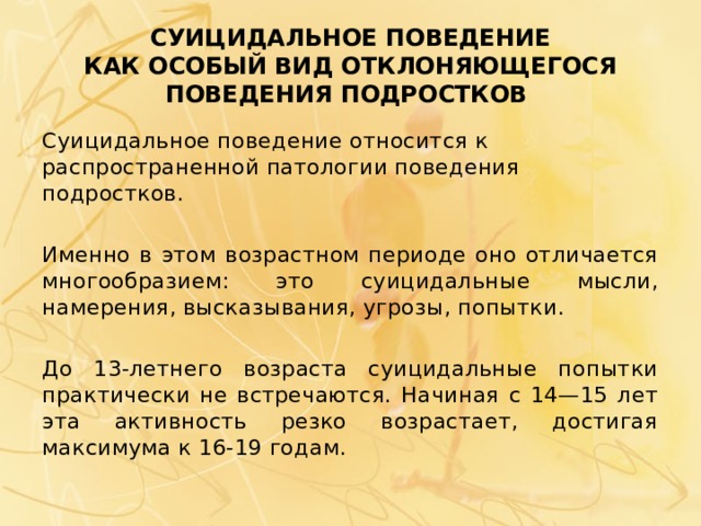 СУИЦИДАЛЬНОЕ ПОВЕДЕНИЕ  КАК ОСОБЫЙ ВИД ОТКЛОНЯЮЩЕГОСЯ ПОВЕДЕНИЯ ПОДРОСТКОВ Суицидальное поведение относится к распространенной патологии поведения подростков. Именно в этом возрастном периоде оно отличается многообразием: это суицидальные мысли, намерения, высказывания, угрозы, попытки. До 13-летнего возраста суицидальные попытки практически не встречаются. Начиная с 14—15 лет эта активность резко возрастает, достигая максимума к 16-19 годам. 