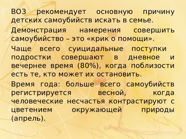 ВОЗ рекомендует основную причину детских самоубийств искать в семье. Демонстрация намерения совершить самоубийство – это «крик о помощи». Чаще всего суицидальные поступки подростки совершают в дневное и вечернее время (80%), когда поблизости есть те, кто может их остановить. Время года: больше всего самоубийств регистрируется весной, когда человеческие несчастья контрастируют с цветением окружающей природы (апрель). 
