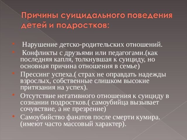  Нарушение детско-родительских отношений.  Конфликты с друзьями или педагогами.(как последняя капля, толкнувшая к суициду, но основная причина отношения в семье ) Прессинг успеха.( страх не оправдать надежды взрослых, собственные слишком высокие притязания на успех). Отсутствие негативного отношения к суициду в сознании подростков.( самоубийца вызывает сочувствие, а не презрение) Самоубийство фанатов после смерти кумира. (имеют часто массовый характер).  