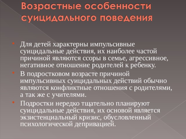 Для детей характерны импульсивные суицидальные действия, их наиболее частой причиной являются ссоры в семье, агрессивное, негативное отношение родителей к ребенку. В подростковом возрасте причиной импульсивных суицидальных действий обычно являются конфликтные отношения с родителями, а так же с учителями. Подростки нередко тщательно планируют суицидальные действия, их основой является экзистенциальный кризис, обусловленный психологической депривацией.  