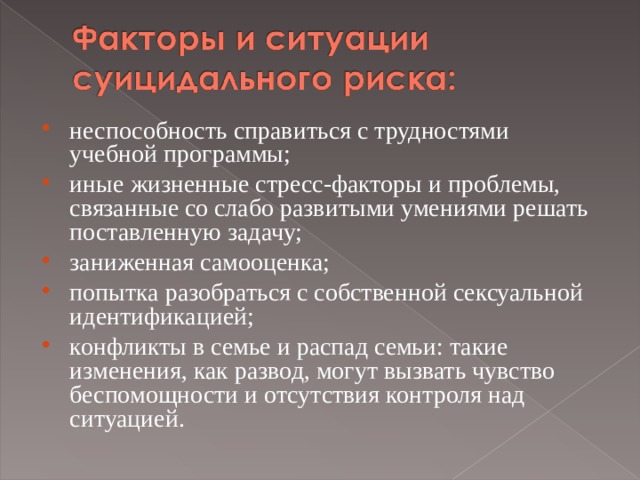 неспособность справиться с трудностями учебной программы; иные жизненные стресс-факторы и проблемы, связанные со слабо развитыми умениями решать поставленную задачу; заниженная самооценка; попытка разобраться с собственной сексуальной идентификацией; конфликты в семье и распад семьи: такие изменения, как развод, могут вызвать чувство беспомощности и отсутствия контроля над ситуацией.  