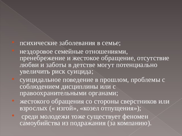 психические заболевания в семье; нездоровое семейные отношениями, пренебрежение и жестокое обращение, отсутствие любви и заботы в детстве могут потенциально увеличить риск суицида; суицидальное поведение в прошлом, проблемы с соблюдением дисциплины или с правоохранительными органами; жестокого обращения со стороны сверстников или взрослых (« изгой», «козел отпущения»);  среди молодежи тоже существует феномен самоубийства из подражания (за компанию).  