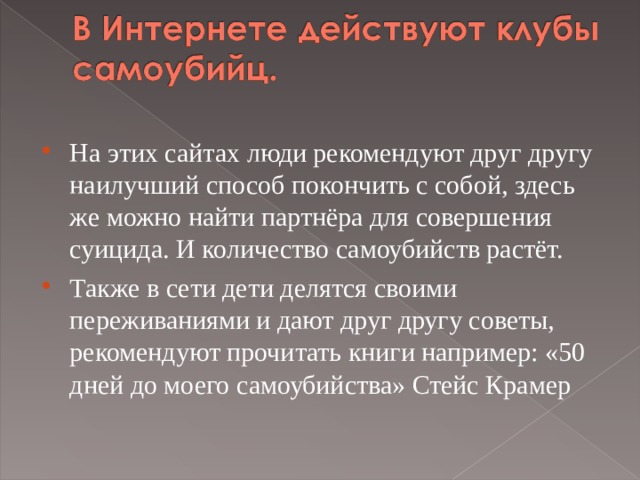 На этих сайтах люди рекомендуют друг другу наилучший способ покончить с собой, здесь же можно найти партнёра для совершения суицида. И количество самоубийств растёт. Также в сети дети делятся своими переживаниями и дают друг другу советы, рекомендуют прочитать книги например: «50 дней до моего самоубийства» Стейс Крамер   
