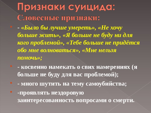 - « Было бы лучше умереть», «Не хочу больше жить», «Я больше не буду ни для кого проблемой», «Тебе больше не придётся обо мне волноваться», «Мне нельзя помочь»; - косвенно намекать о свих намерениях (я больше не буду для вас проблемой); - много шутить на тему самоубийства; -проявлять нездоровую заинтересованность вопросами о смерти.  