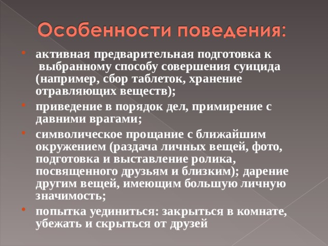 активная предварительная подготовка к  выбранному способу совершения суицида  (например, сбор таблеток, хранение отравляющих веществ); приведение в порядок дел, примирение с давними врагами; символическое прощание с ближайшим окружением (раздача личных вещей, фото, подготовка и выставление ролика, посвященного друзьям и близким); дарение другим вещей, имеющим большую личную значимость; попытка уединиться: закрыться в комнате, убежать и скрыться от друзей  
