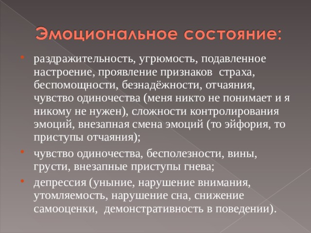 раздражительность, угрюмость, подавленное настроение, проявление признаков  страха, беспомощности, безнадёжности, отчаяния, чувство одиночества (меня никто не понимает и я никому не нужен), сложности контролирования эмоций, внезапная смена эмоций (то эйфория, то приступы отчаяния); чувство одиночества, бесполезности, вины, грусти, внезапные приступы гнева; депрессия (уныние, нарушение внимания, утомляемость, нарушение сна, снижение самооценки, демонстративность в поведении). 