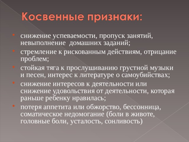 снижение успеваемости, пропуск занятий, невыполнение  домашних заданий; стремление к рискованным действиям, отрицание проблем; стойкая тяга к прослушиванию грустной музыки и песен, интерес к литературе о самоубийствах; снижение интересов к деятельности или снижение удовольствия от деятельности, которая раньше ребенку нравилась; потеря аппетита или обжорство, бессонница, соматическое недомогание (боли в животе, головные боли, усталость, сонливость)  