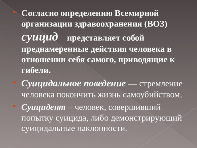 Согласно определению Всемирной организации здравоохранения (ВОЗ)  суицид  представляет собой преднамеренные действия человека в отношении себя самого, приводящие к гибели. Суицидальное поведение — стремление человека покончить жизнь самоубийством. Суицидент – человек, совершивший попытку суицида, либо демонстрирующий суицидальные наклонности.   