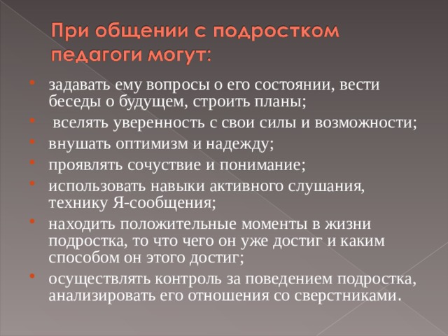 задавать ему вопросы о его состоянии, вести беседы о будущем, строить планы;  вселять уверенность с свои силы и возможности; внушать оптимизм и надежду; проявлять сочуствие и понимание; использовать навыки активного слушания, технику Я-сообщения; находить положительные моменты в жизни подростка, то что чего он уже достиг и каким способом он этого достиг; осуществлять контроль за поведением подростка, анализировать его отношения со сверстниками .  