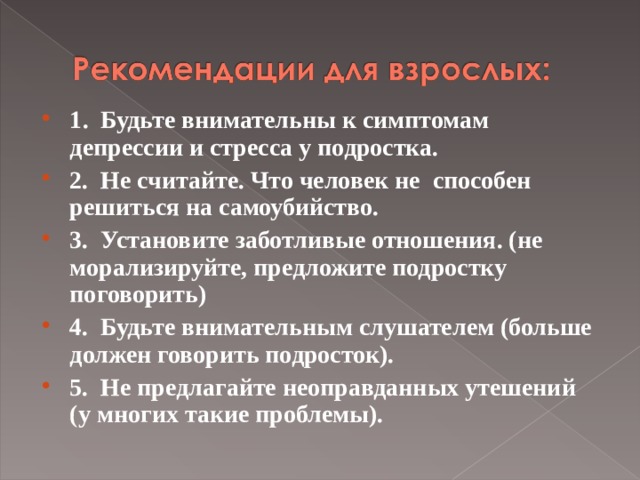 1 .  Будьте внимательны к симптомам депрессии и стресса у подростка. 2.  Не считайте. Что человек не способен решиться на самоубийство. 3.  Установите заботливые отношения. (не морализируйте, предложите подростку поговорить) 4.  Будьте внимательным слушателем (больше должен говорить подросток). 5.  Не предлагайте неоправданных утешений (у многих такие проблемы).  