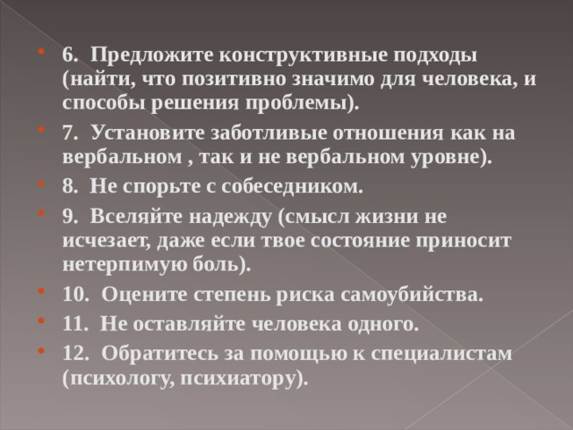6.  Предложите конструктивные подходы (найти, что позитивно значимо для человека, и способы решения проблемы). 7.  Установите заботливые отношения как на вербальном , так и не вербальном уровне). 8.  Не спорьте с собеседником. 9.  Вселяйте надежду (смысл жизни не исчезает, даже если твое состояние приносит нетерпимую боль). 10.  Оцените степень риска самоубийства. 11.  Не оставляйте человека одного. 12.  Обратитесь за помощью к специалистам (психолог у, п сихиат о р у ).  