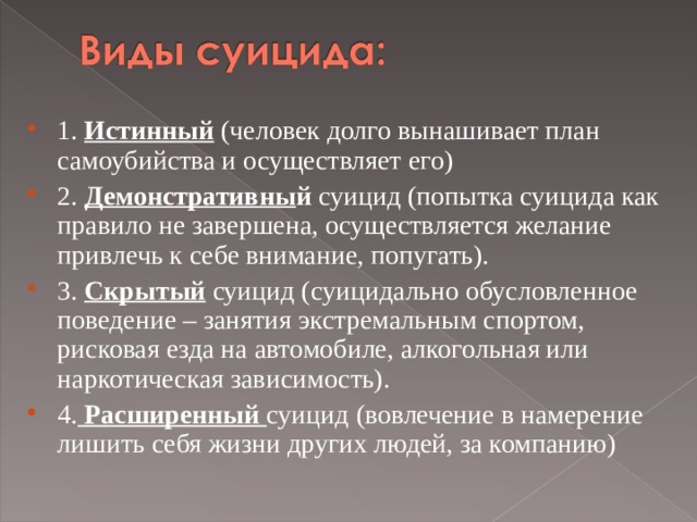1. Истинный (человек долго вынашивает план самоубийства и осуществляет его) 2. Демонстративны й суицид (попытка суицида как правило не завершена, осуществляется желание привлечь к себе внимание, попугать). 3. Скрытый суицид (суицидально обусловленное поведение – занятия экстремальным спортом, рисковая езда на автомобиле, алкогольная или наркотическая зависимость). 4.  Расширенный  суицид (вовлечение в намерение лишить себя жизни других людей, за компанию)  
