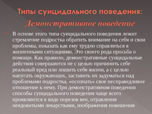  В основе этого типа суицидального поведения лежит стремление подростка обратить внимание на себя и свои проблемы, показать как ему трудно справляться в жизненными ситуациями. Это своего рода просьба о помощи. Как правило, демонстративные суицидальные действия совершаются не с целью причинить себе реальный вред или лишить себя жизни, а с целью напугать окружающих, заставить их задуматься над проблемами подростка, «осознать» свое несправедливое отношение к нему. При демонстративном поведении способы суицидального поведения чаще всего проявляются в виде порезов вен, отравления неядовитыми лекарствами, изображения повешения   