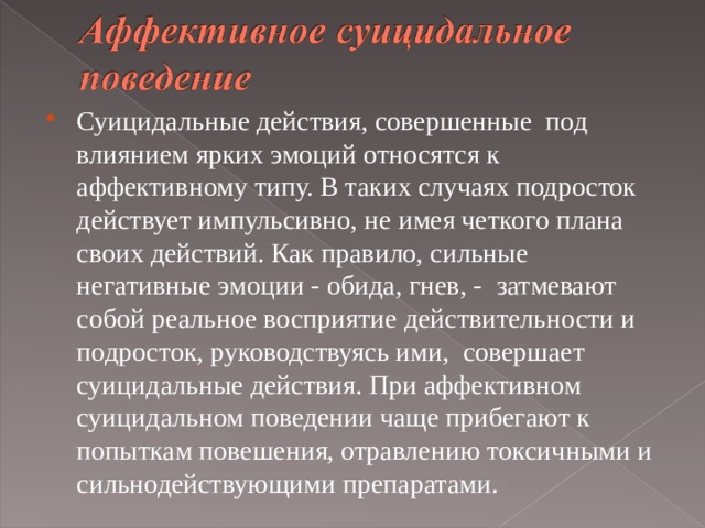 Суицидальные действия, совершенные под влиянием ярких эмоций относятся к аффективному типу. В таких случаях подросток действует импульсивно, не имея четкого плана своих действий. Как правило, сильные негативные эмоции - обида, гнев, - затмевают собой реальное восприятие действительности и подросток, руководствуясь ими, совершает суицидальные действия. При аффективном суицидальном поведении чаще прибегают к попыткам повешения, отравлению токсичными и сильнодействующими препаратами.   