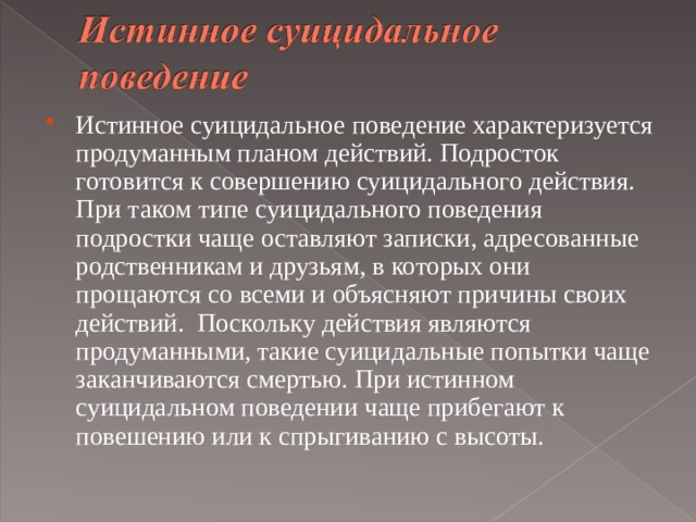 Истинное суицидальное поведение характеризуется продуманным планом действий. Подросток готовится к совершению суицидального действия. При таком типе суицидального поведения подростки чаще оставляют записки, адресованные родственникам и друзьям, в которых они прощаются со всеми и объясняют причины своих действий. Поскольку действия являются продуманными, такие суицидальные попытки чаще заканчиваются смертью. При истинном суицидальном поведении чаще прибегают к повешению или к спрыгиванию с высоты.   