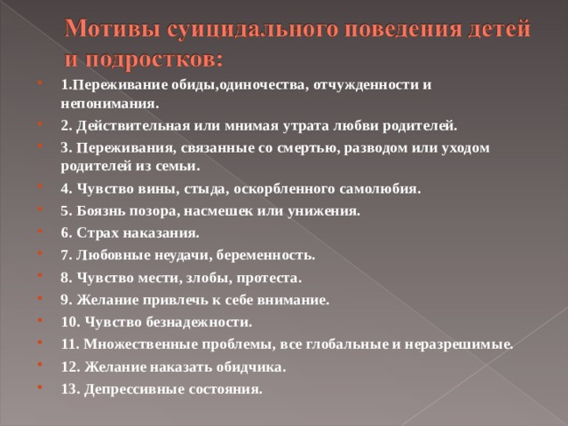 1.Переживание обиды,одиночества, отчужденности и непонимания. 2. Действительная или мнимая утрата любви родителей. 3. Переживания, связанные со смертью, разводом или уходом родителей из семьи. 4. Чувство вины, стыда, оскорбленного самолюбия. 5. Боязнь позора, насмешек или унижения. 6. Страх наказания. 7. Любовные неудачи, беременность. 8. Чувство мести, злобы, протеста. 9. Желание привлечь к себе внимание. 10. Чувство безнадежности. 11. Множественные проблемы, все глобальные и неразрешимые. 12. Желание наказать обидчика. 13. Депрессивные состояния. 