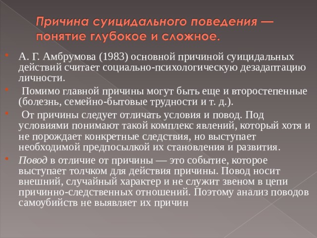 А. Г. Амбрумова (1983) основной причиной суицидальных действий считает социально-психологическую дезадаптацию личности.  Помимо главной причины могут быть еще и второстепенные (болезнь, семейно-бытовые трудности и т. д.).  От причины следует отличать условия и повод. Под условиями понимают такой комплекс явлений, который хотя и не порождает конкретные следствия, но выступает необходимой предпосылкой их становления и развития. Повод в отличие от причины — это событие, которое выступает толчком для действия причины. Повод носит внешний, случайный характер и не служит звеном в цепи причинно-следственных отношений. Поэтому анализ поводов самоубийств не выявляет их причин  