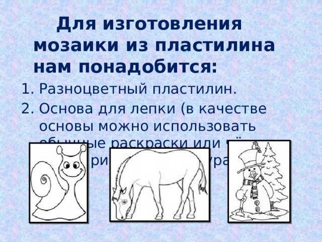  Для изготовления мозаики из пластилина нам понадобится: Разноцветный пластилин. Основа для лепки (в качестве основы можно использовать обычные раскраски или чёрно-белые рисунки с контурами). 