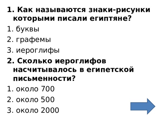 1. Как называются знаки-рисунки которыми писали египтяне? 1 . буквы 2. графемы 3. иероглифы 2. Сколько иероглифов насчитывалось в египетской письменности? 1. около 700 2. около 500 3. около 2000 