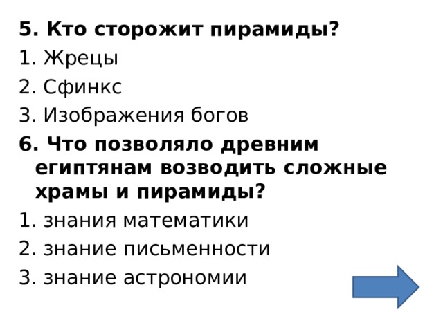 5. Кто сторожит пирамиды? 1. Жрецы 2. Сфинкс 3. Изображения богов 6. Что позволяло древним египтянам возводить сложные храмы и пирамиды? 1. знания математики 2. знание письменности 3. знание астрономии 