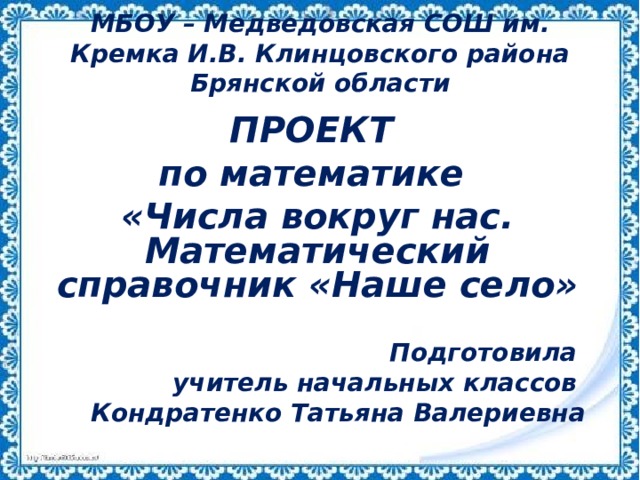 МБОУ – Медведовская СОШ им. Кремка И.В. Клинцовского района Брянской области ПРОЕКТ по математике «Числа вокруг нас. Математический справочник «Наше село»  Подготовила учитель начальных классов Кондратенко Татьяна Валериевна 