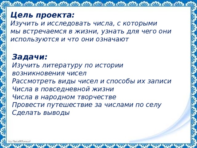Цель проекта:  Изучить и исследовать числа, с которыми мы встречаемся в жизни, узнать для чего они используются и что они означают Задачи: Изучить литературу по истории возникновения чисел Рассмотреть виды чисел и способы их записи Числа в повседневной жизни Числа в народном творчестве Провести путешествие за числами по селу Сделать выводы 