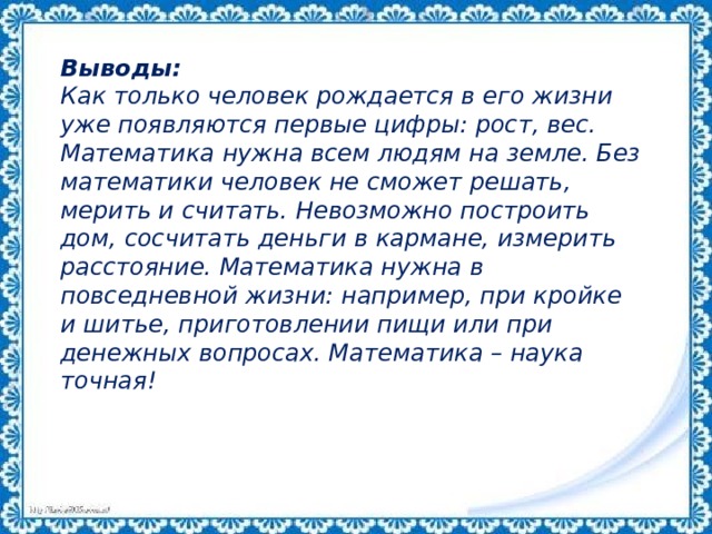 Выводы: Как только человек рождается в его жизни уже появляются первые цифры: рост, вес. Математика нужна всем людям на земле. Без математики человек не сможет решать, мерить и считать. Невозможно построить дом, сосчитать деньги в кармане, измерить расстояние. Математика нужна в повседневной жизни: например, при кройке и шитье, приготовлении пищи или при денежных вопросах. Математика – наука точная! 