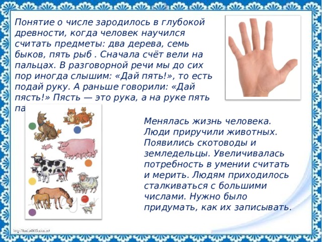 Понятие о числе зародилось в глубокой древности, когда человек научился считать предметы: два дерева, семь быков, пять рыб . Сначала счёт вели на пальцах. В разговорной речи мы до сих пор иногда слышим: «Дай пять!», то есть подай руку. А раньше говорили: «Дай пясть!» Пясть — это рука, а на руке пять пальцев. Менялась жизнь человека. Люди приручили животных. Появились скотоводы и земледельцы. Увеличивалась потребность в умении считать и мерить. Людям приходилось сталкиваться с большими числами. Нужно было придумать, как их записывать. 
