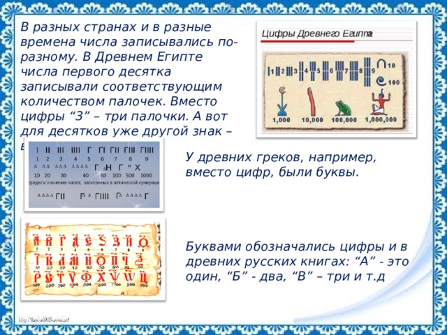 В разных странах и в разные времена числа записывались по-разному. В Древнем Египте числа первого десятка записывали соответствующим количеством палочек. Вместо цифры “3” – три палочки. А вот для десятков уже другой знак – вроде подковы. У древних греков, например, вместо цифр, были буквы.     Буквами обозначались цифры и в древних русских книгах: “А” - это один, “Б” - два, “В” – три и т.д 