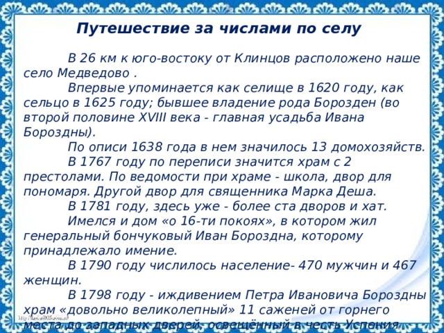 Путешествие за числами по селу  В 26 км к юго-востоку от Клинцов расположено наше село Медведово .  Впервые упоминается как селище в 1620 году, как сельцо в 1625 году; бывшее владение рода Борозден (во второй половине XVIII века - главная усадьба Ивана Бороздны).  По описи 1638 года в нем значилось 13 домохозяйств.  В 1767 году по переписи значится храм с 2 престолами. По ведомости при храме - школа, двор для пономаря. Другой двор для священника Марка Деша.  В 1781 году, здесь уже - более ста дворов и хат.  Имелся и дом «о 16-ти покоях», в котором жил генеральный бончуковый Иван Бороздна, которому принадлежало имение.  В 1790 году числилось население- 470 мужчин и 467 женщин.  В 1798 году - иждивением Петра Ивановича Бороздны храм «довольно великолепный» 11 саженей от горнего места до западных дверей, освещённый в честь Успения Пресвятой Богородицы. 