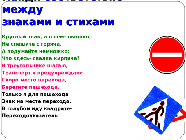 Найди соответствие между  знаками и стихами Круглый знак, а в нём- окошко, Не спешите с горяча, А подумайте немножко: Что здесь- свалка кирпича? В треугольнике шагаю, Транспорт я предупреждаю: Скоро место перехода, Берегите пешехода. Только я для пешехода Знак на месте перехода. В голубом иду квадрате- Переходоуказатель    