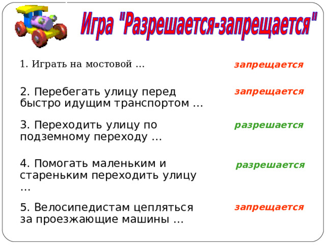 запрещается 1. Играть на мостовой … запрещается 2. Перебегать улицу перед быстро идущим транспортом … разрешается 3. Переходить улицу по подземному переходу … 4. Помогать маленьким и стареньким переходить улицу … разрешается запрещается 5. Велосипедистам цепляться за проезжающие машины … 