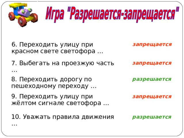 запрещается 6. Переходить улицу при красном свете светофора … запрещается 7. Выбегать на проезжую часть … разрешается 8. Переходить дорогу по пешеходному переходу … запрещается 9. Переходить улицу при жёлтом сигнале светофора … разрешается 10. Уважать правила движения … 