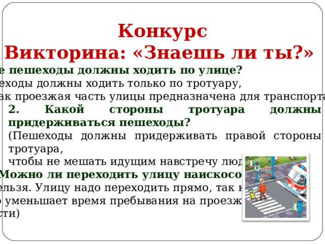  Конкурс Викторина: «Знаешь ли ты?» 1. Где пешеходы должны ходить по улице? (Пешеходы должны ходить только по тротуару, так как проезжая часть улицы предназначена для транспорта) 2. Какой стороны тротуара должны придерживаться пешеходы? (Пешеходы должны придерживать правой стороны тротуара, чтобы не мешать идущим навстречу людям) 3. Можно ли переходить улицу наискосок? (Нельзя. Улицу надо переходить прямо, так как это уменьшает время пребывания на проезжей части) 