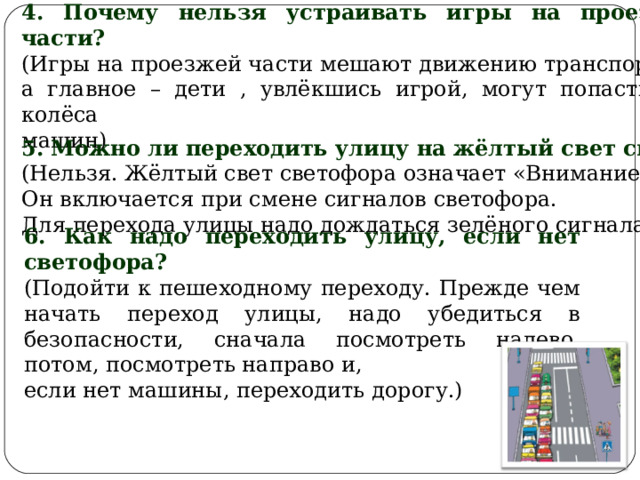 4. Почему нельзя устраивать игры на проезжей части? (Игры на проезжей части мешают движению транспорта, а главное – дети , увлёкшись игрой, могут попасть под колёса машин) 5. Можно ли переходить улицу на жёлтый свет светофора? (Нельзя. Жёлтый свет светофора означает «Внимание!» Он включается при смене сигналов светофора. Для перехода улицы надо дождаться зелёного сигнала ) 6. Как надо переходить улицу, если нет светофора? (Подойти к пешеходному переходу. Прежде чем начать переход улицы, надо убедиться в безопасности, сначала посмотреть налево, потом, посмотреть направо и, если нет машины, переходить дорогу.) 