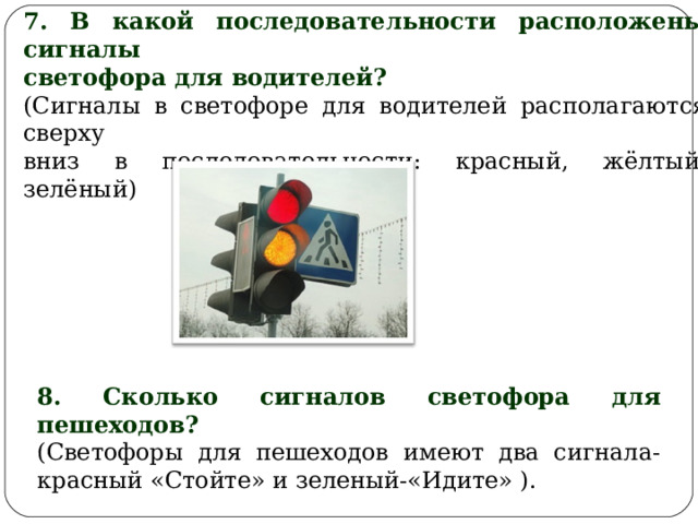7. В какой последовательности расположены сигналы светофора для водителей? (Сигналы в светофоре для водителей располагаются сверху вниз в последовательности: красный, жёлтый, зелёный) 8. Сколько сигналов светофора для пешеходов? (Светофоры для пешеходов имеют два сигнала- красный «Стойте» и зеленый-«Идите» ). 