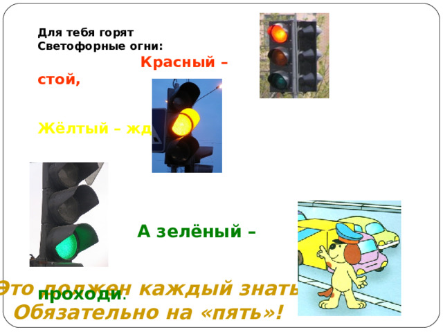 Для тебя горят Светофорные огни:  Красный – стой,   Жёлтый – жди,        А зелёный –  проходи .   Это должен каждый знать Обязательно на «пять»! 