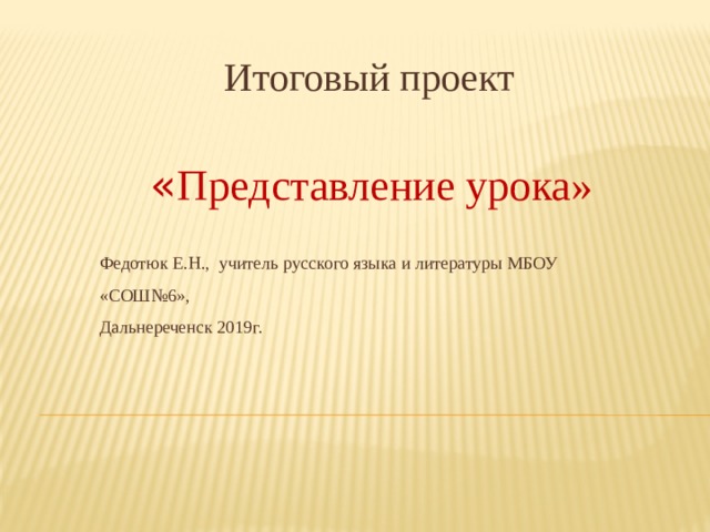  Итоговый проект    « Представление урока»   Федотюк Е.Н., учитель русского языка и литературы МБОУ «СОШ№6»,  Дальнереченск 2019г. 