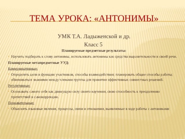 тема урока: «Антонимы» УМК Т.А. Ладыженской и др. Класс 5 Планируемые предметные результаты: Научить подбирать к слову антонимы, использовать антонимы как средства выразительности в своей речи. Планируемые метапредметные УУД: Коммуникативные: Определять цели и функции участников, способы взаимодействия; планировать общие способы работы; обмениваться знаниями между членами группы для принятия эффективных совместных решений. Регулятивные: Осознавать самого себя как движущую силу своего научения, свою способность к преодолению препятствий и самокоррекции. Познавательные: Объяснять языковые явления, процессы, связи и отношения, выявляемые в ходе работы с антонимами 