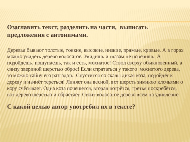 Озаглавить текст, разделить на части, выписать предложения с антонимами. Деревья бывают толстые, тонкие, высокие, низкие, прямые, кривые. А в горах можно увидеть дерево волосатое. Увидишь и глазам не поверишь. А подойдешь, пощупаешь, так и есть, мохнатое! Ствол сверху обыкновенный, а снизу звериной шерстью оброс! Если спрятаться у такого мохнатого дерева, то можно тайну его разгадать. Спустится со скалы дикая коза, подойдёт к дереву и начнёт тереться! Линяет она весной, вот шерсть зимнюю клочьями о кору счёсывает. Одна коза почешется, вторая потрётся, третья поскребётся, вот дерево шерстью и обрастает. Стоит волосатое дерево всем на удивление. С какой целью автор употребил их в тексте? 