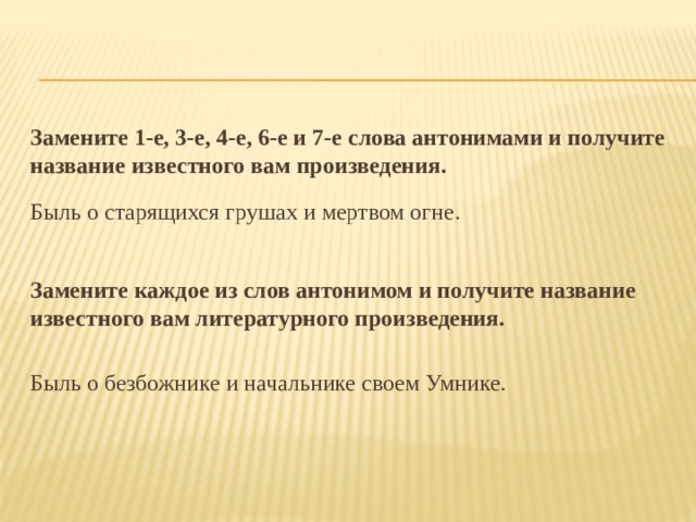 Замените 1-е, 3-е, 4-е, 6-е и 7-е слова антонимами и получите название известного вам произведения. Быль о старящихся грушах и мертвом огне. Замените каждое из слов антонимом и получите название известного вам литературного произведения. Быль о безбожнике и начальнике своем Умнике. 