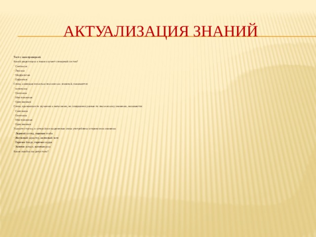 Актуализация  знаний Тест с самопроверкой. Какой раздел науки о языке изучает словарный состав? Синтаксис Лексика Морфология Орфоэпия Слова, имеющие несколько лексических значений, называются: синонимы Омонимы Многозначные Однозначные Слова, одинаковые по звучанию и написанию, но совершенно разные по лексическому значению, называются: Синонимы Омонимы Многозначные Однозначные Укажите строчку, в которой все выделенные слова употреблены в переносном значении: Ледяной взгляд, ледяная глыба Железный характер, железный воля Горячее блюдо, горячее сердце Золотое кольцо, золотые руки Какие ошибки вы допустили? 