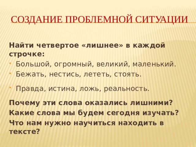 Создание проблемной ситуации Найти четвертое «лишнее» в каждой строчке: Большой, огромный, великий, маленький. Бежать, нестись, лететь, стоять. Правда, истина, ложь, реальность. Почему эти слова оказались лишними? Какие слова мы будем сегодня изучать? Что нам нужно научиться находить в тексте? 