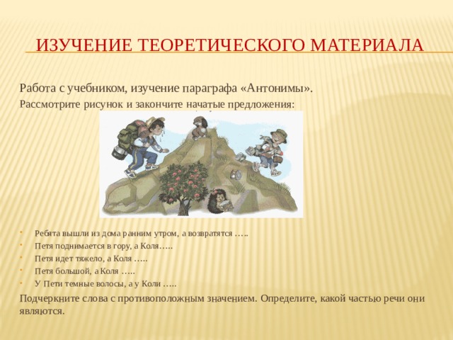 Изучение  теоретического  материала Работа с учебником, изучение параграфа «Антонимы». Рассмотрите рисунок и закончите начатые предложения: Ребята вышли из дома ранним утром, а возвратятся ….. Петя поднимается в гору, а Коля….. Петя идет тяжело, а Коля ….. Петя большой, а Коля ….. У Пети темные волосы, а у Коли ….. Подчеркните слова с противоположным значением. Определите, какой частью речи они являются. 