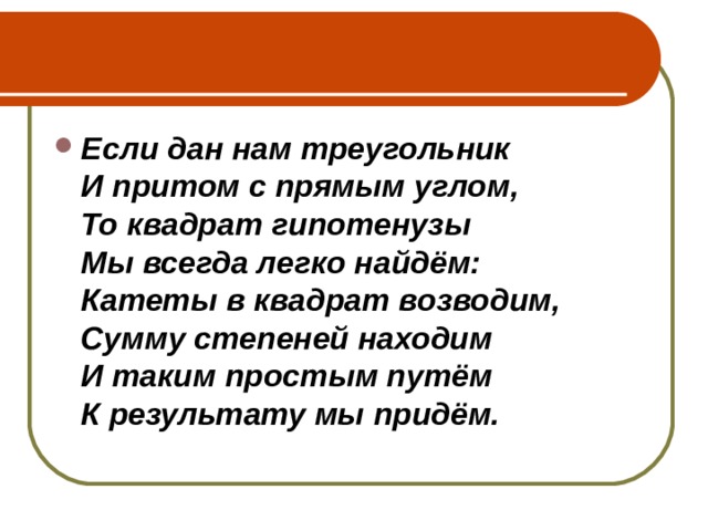 Если дан нам треугольник  И притом с прямым углом,  То квадрат гипотенузы  Мы всегда легко найдём:  Катеты в квадрат возводим,  Сумму степеней находим  И таким простым путём  К результату мы придём. 