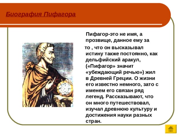 Биография Пифагора  Пифагор-это не имя, а прозвище, данное ему за  то , что он высказывал истину также постоянно, как дельфийский аракул, («Пифагор» значит «убеждающий речью») жил в Древней Греции. О жизни его известно немного, зато с именем его связан ряд легенд. Рассказывают, что он много путешествовал, изучал древнюю культуру и достижения науки разных стран.  
