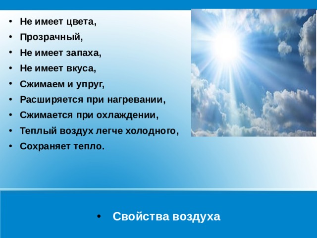 Не имеет цвета, Прозрачный, Не имеет запаха, Не имеет вкуса, Сжимаем и упруг, Расширяется при нагревании, Сжимается при охлаждении, Теплый воздух легче холодного, Сохраняет тепло. Свойства воздуха 